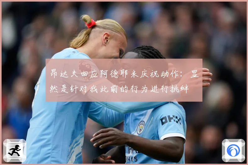 昂达夫回应阿德耶米庆祝动作：显然是针对我此前的行为进行挑衅