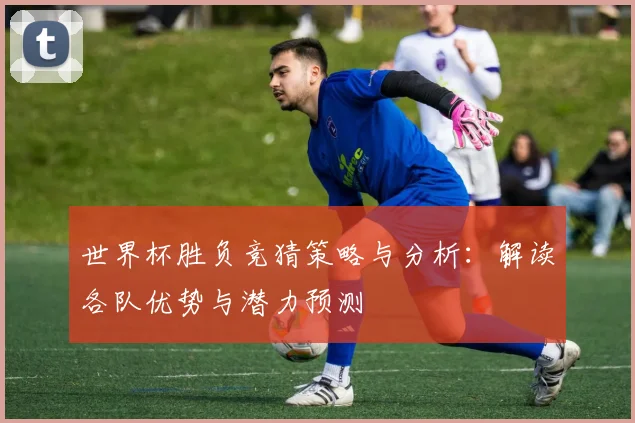 世界杯胜负竞猜策略与分析：解读各队优势与潜力预测