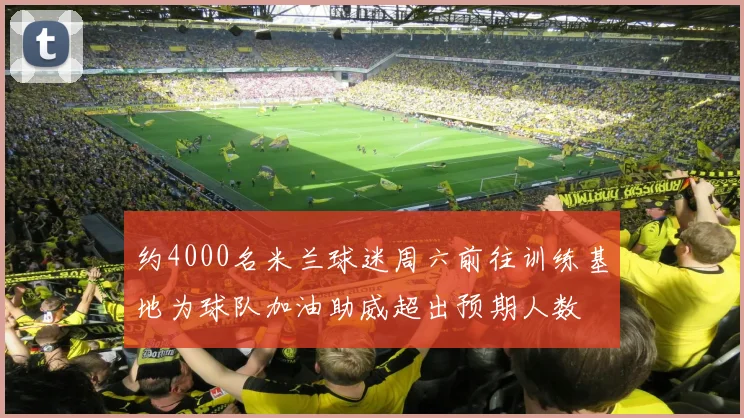 约4000名米兰球迷周六前往训练基地为球队加油助威超出预期人数