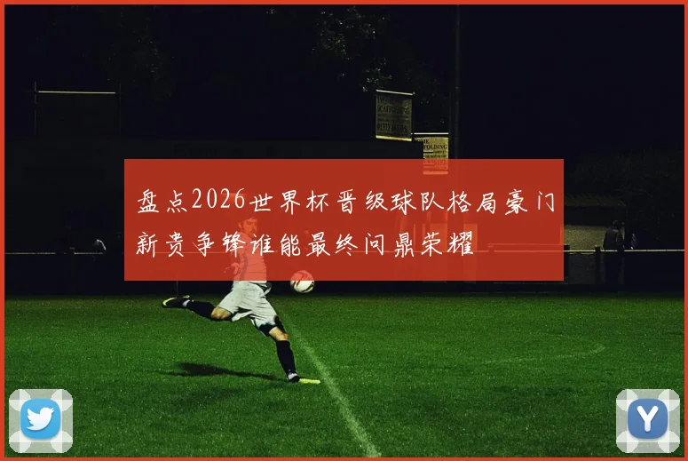 盘点2026世界杯晋级球队格局豪门新贵争锋谁能最终问鼎荣耀
