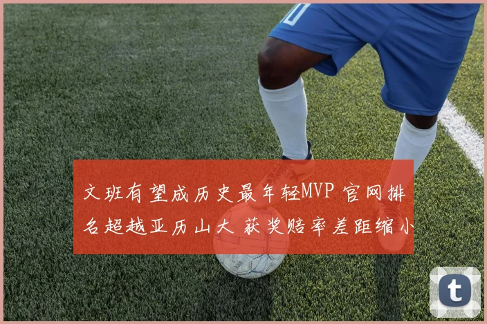 文班有望成历史最年轻MVP 官网排名超越亚历山大 获奖赔率差距缩小