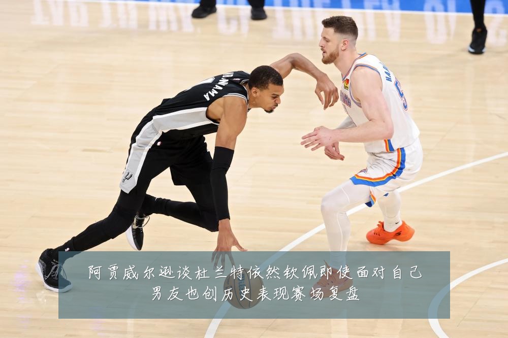 阿贾威尔逊谈杜兰特依然钦佩即使面对自己男友也创历史表现赛场复盘